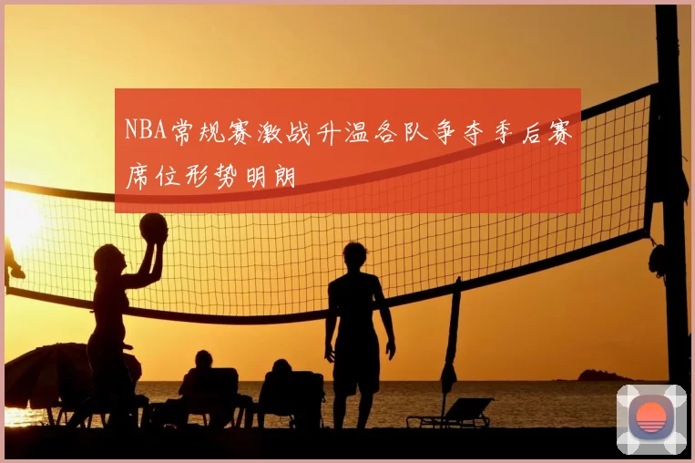 NBA常规赛激战升温各队争夺季后赛席位形势明朗