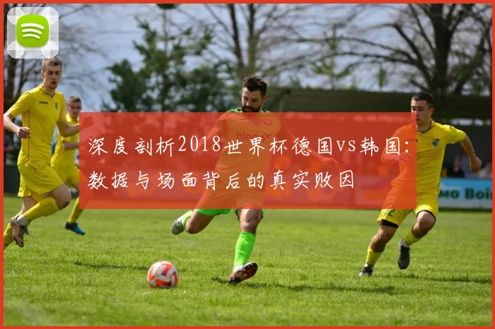 深度剖析2018世界杯德国vs韩国:数据与场面背后的真实败因