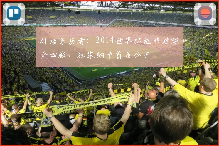 对话亲历者：2014世界杯经典进球全回顾，独家细节首度公开