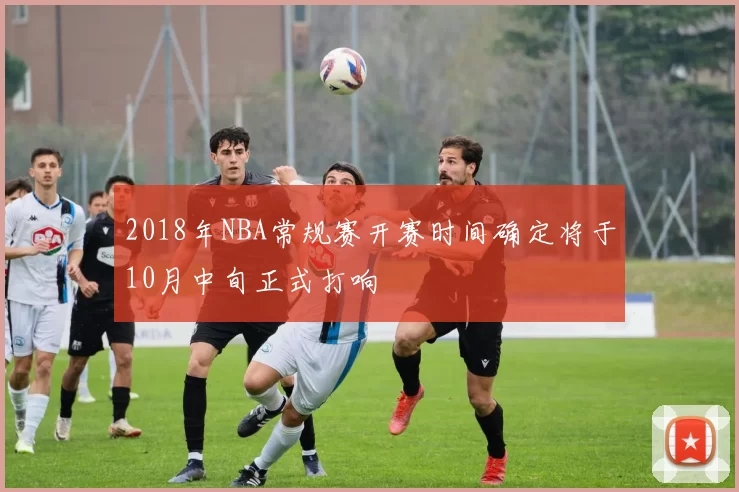 2018年NBA常规赛开赛时间确定将于10月中旬正式打响