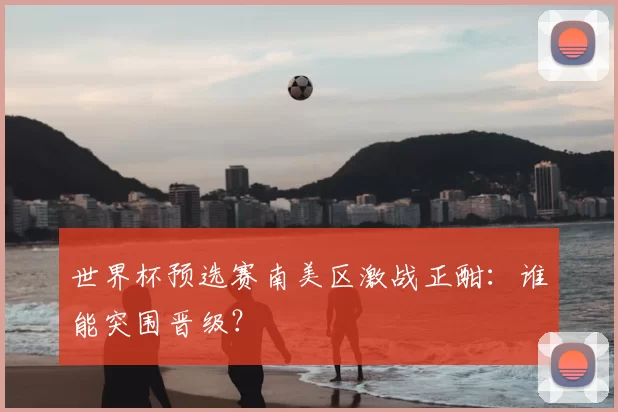 世界杯预选赛南美区激战正酣：谁能突围晋级？
