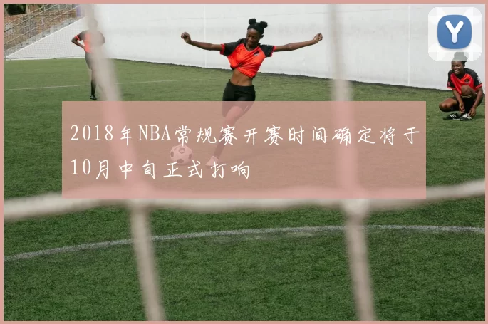 2018年NBA常规赛开赛时间确定将于10月中旬正式打响