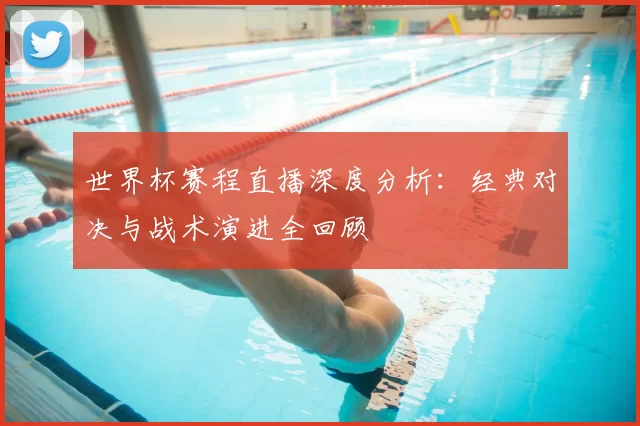 世界杯赛程直播深度分析:经典对决与战术演进全回顾