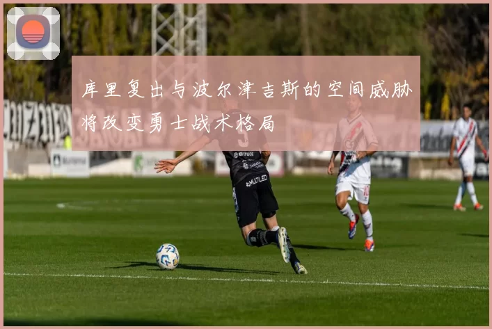 库里复出与波尔津吉斯的空间威胁将改变勇士战术格局
