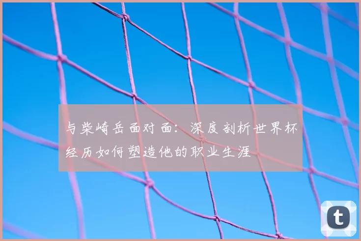 与柴崎岳面对面：深度剖析世界杯经历如何塑造他的职业生涯