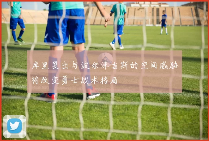 库里复出与波尔津吉斯的空间威胁将改变勇士战术格局