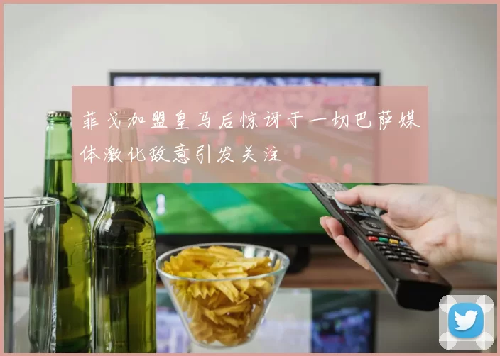 菲戈加盟皇马后惊讶于一切巴萨媒体激化敌意引发关注