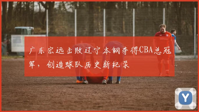 广东宏远击败辽宁本钢夺得CBA总冠军，创造球队历史新纪录