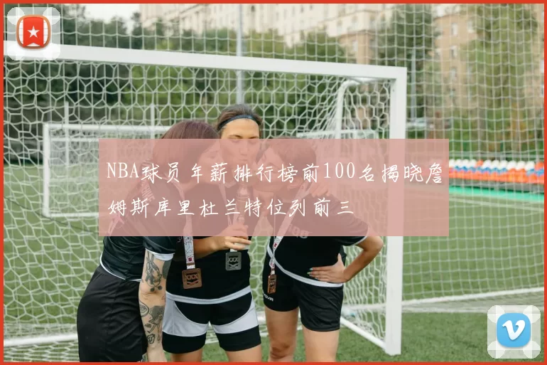 NBA球员年薪排行榜前100名揭晓詹姆斯库里杜兰特位列前三