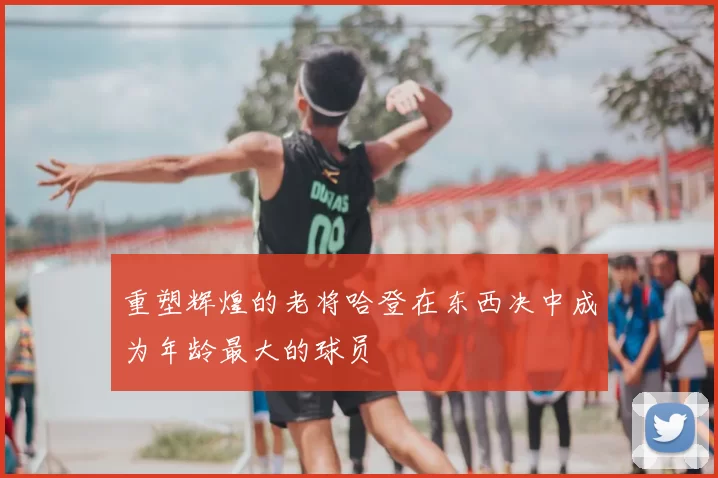 重塑辉煌的老将哈登在东西决中成为年龄最大的球员