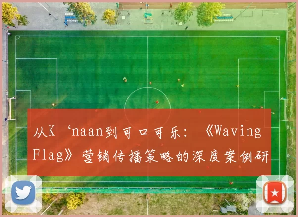 从K‘naan到可口可乐:《Waving Flag》营销传播策略的深度案例研究