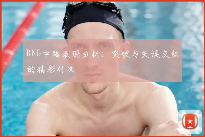 RNG中路表现分析：突破与失误交织的精彩对决