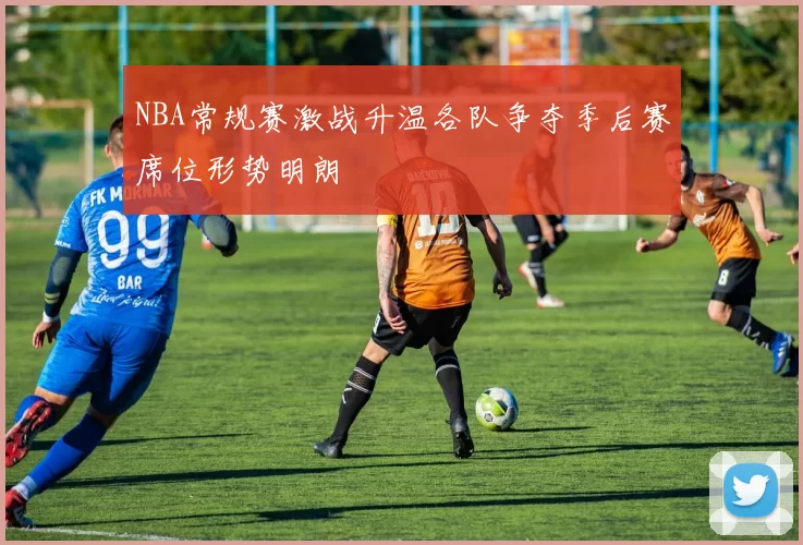NBA常规赛激战升温各队争夺季后赛席位形势明朗