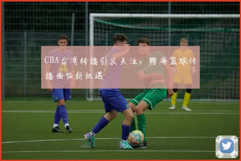 CBA台湾转播引发关注，跨海篮球传播面临新机遇